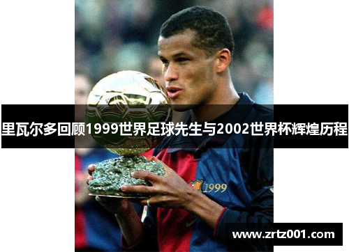里瓦尔多回顾1999世界足球先生与2002世界杯辉煌历程