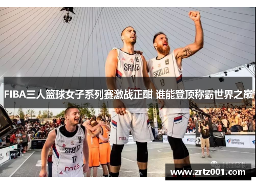 FIBA三人篮球女子系列赛激战正酣 谁能登顶称霸世界之巅