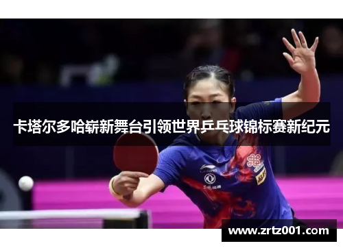 卡塔尔多哈崭新舞台引领世界乒乓球锦标赛新纪元