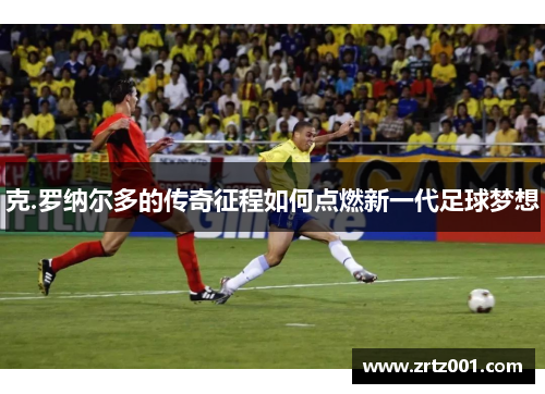 克.罗纳尔多的传奇征程如何点燃新一代足球梦想