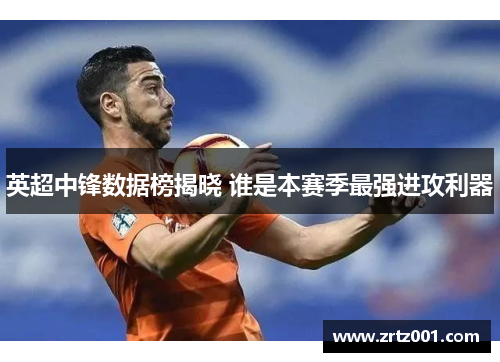 英超中锋数据榜揭晓 谁是本赛季最强进攻利器